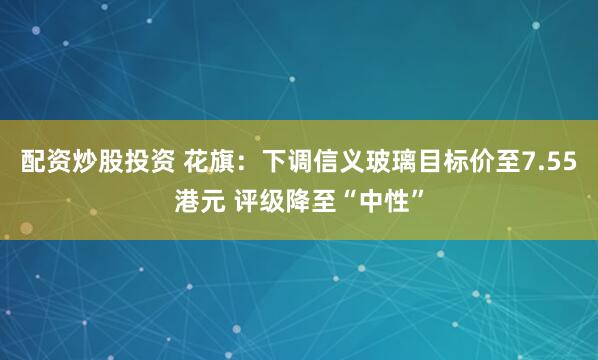 配资炒股投资 花旗：下调信义玻璃目标价至7.55港元 评级降至“中性”