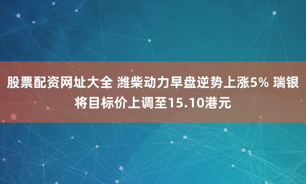 股票配资网址大全 潍柴动力早盘逆势上涨5% 瑞银将目标价上调至15.10港元