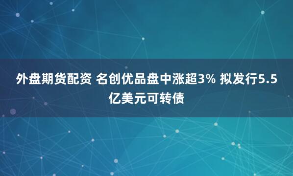 外盘期货配资 名创优品盘中涨超3% 拟发行5.5亿美元可转债