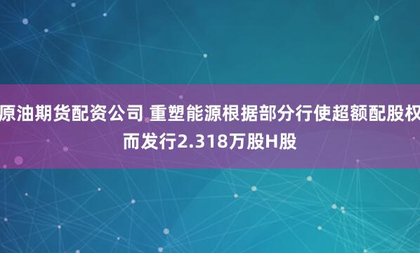 原油期货配资公司 重塑能源根据部分行使超额配股权而发行2.318万股H股