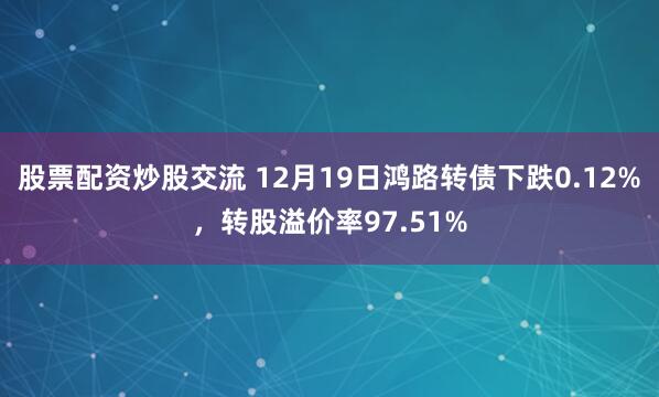 股票配资炒股交流 12月19日鸿路转债下跌0.12%，转股溢价率97.51%