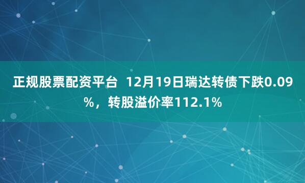 正规股票配资平台  12月19日瑞达转债下跌0.09%，转股溢价率112.1%