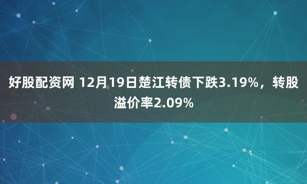 好股配资网 12月19日楚江转债下跌3.19%，转股溢价率2.09%