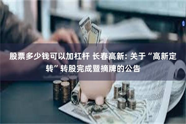 股票多少钱可以加杠杆 长春高新: 关于“高新定转”转股完成暨摘牌的公告