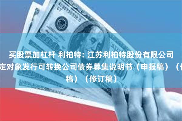 买股票加杠杆 利柏特: 江苏利柏特股份有限公司向不特定对象发行可转换公司债券募集说明书（申报稿）（修订稿）