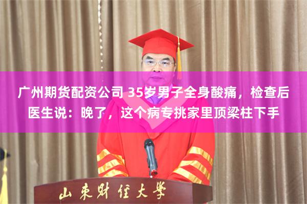 广州期货配资公司 35岁男子全身酸痛，检查后医生说：晚了，这个病专挑家里顶梁柱下手