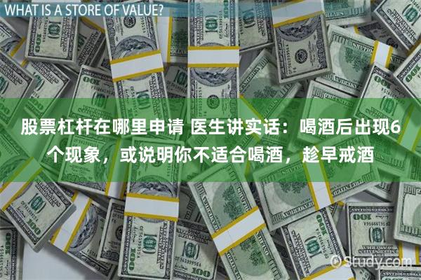 股票杠杆在哪里申请 医生讲实话：喝酒后出现6个现象，或说明你不适合喝酒，趁早戒酒