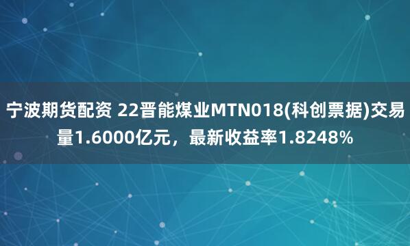 宁波期货配资 22晋能煤业MTN018(科创票据)交易量1.6000亿元，最新收益率1.8248%