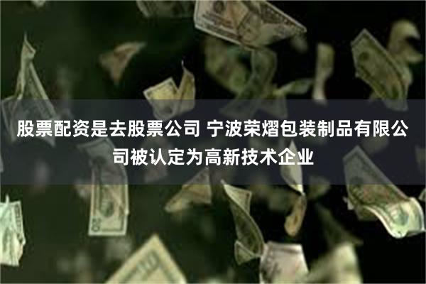 股票配资是去股票公司 宁波荣熠包装制品有限公司被认定为高新技术企业