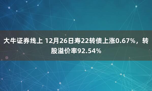 大牛证券线上 12月26日寿22转债上涨0.67%，转股溢价率92.54%