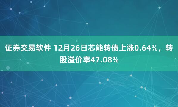 证券交易软件 12月26日芯能转债上涨0.64%，转股溢价率47.08%