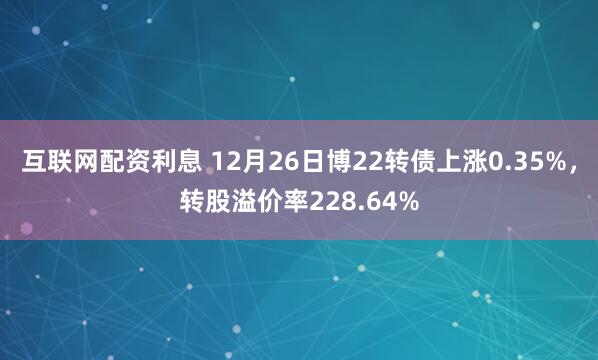 互联网配资利息 12月26日博22转债上涨0.35%，转股溢价率228.64%