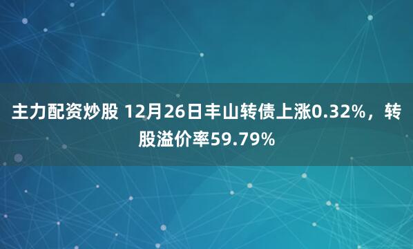 主力配资炒股 12月26日丰山转债上涨0.32%，转股溢价率59.79%