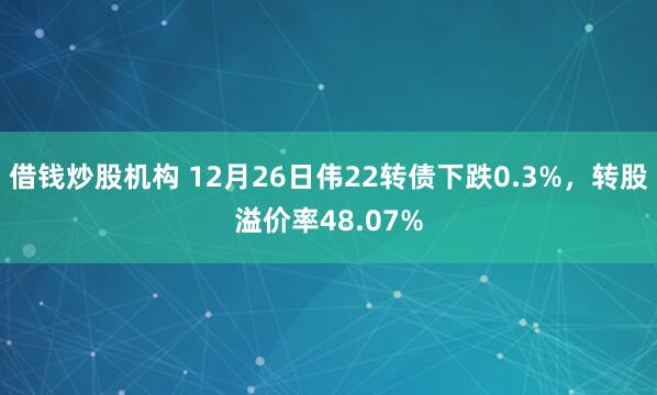 借钱炒股机构 12月26日伟22转债下跌0.3%，转股溢价率48.07%