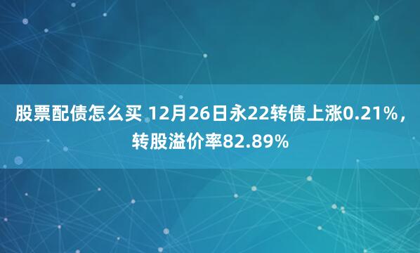 股票配债怎么买 12月26日永22转债上涨0.21%，转股溢价率82.89%