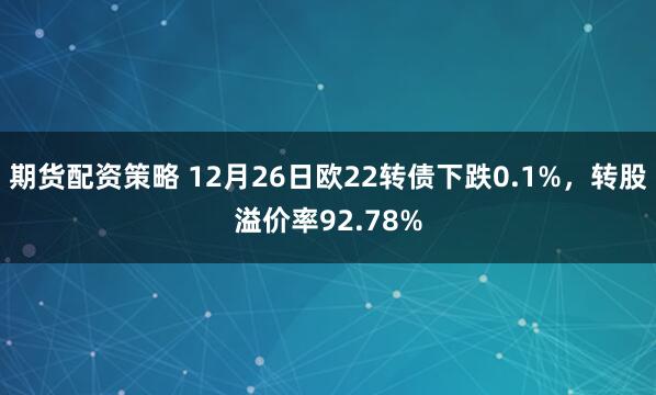 期货配资策略 12月26日欧22转债下跌0.1%，转股溢价率92.78%