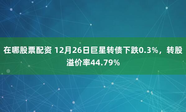 在哪股票配资 12月26日巨星转债下跌0.3%，转股溢价率44.79%