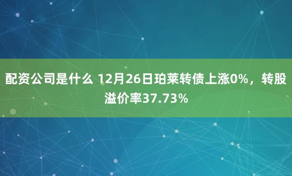 配资公司是什么 12月26日珀莱转债上涨0%，转股溢价率37.73%