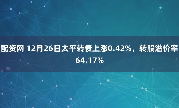 配资网 12月26日太平转债上涨0.42%，转股溢价率64.17%