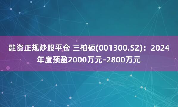 融资正规炒股平仓 三柏硕(001300.SZ)：2024年度预盈2000万元–2800万元