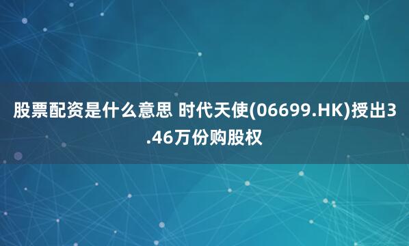 股票配资是什么意思 时代天使(06699.HK)授出3.46万份购股权