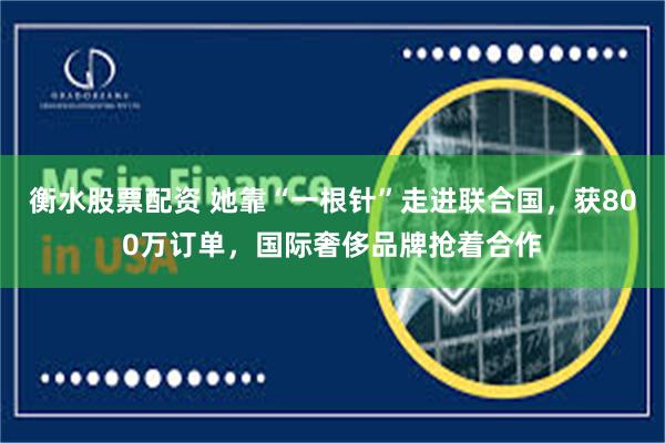 衡水股票配资 她靠“一根针”走进联合国，获800万订单，国际奢侈品牌抢着合作