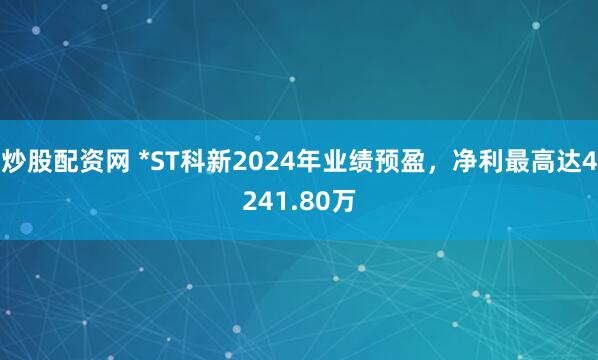 炒股配资网 *ST科新2024年业绩预盈，净利最高达4241.80万