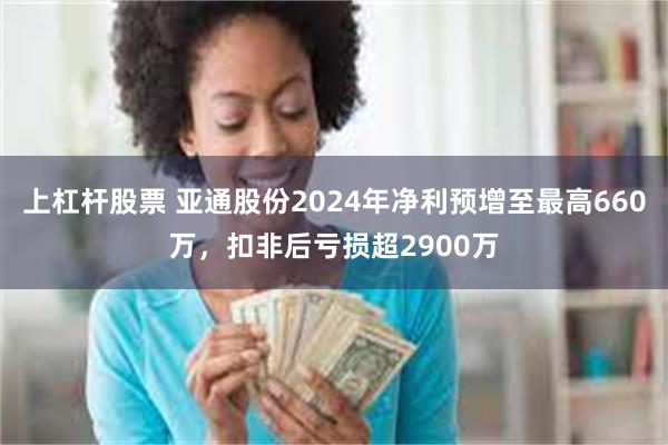 上杠杆股票 亚通股份2024年净利预增至最高660万，扣非后亏损超2900万