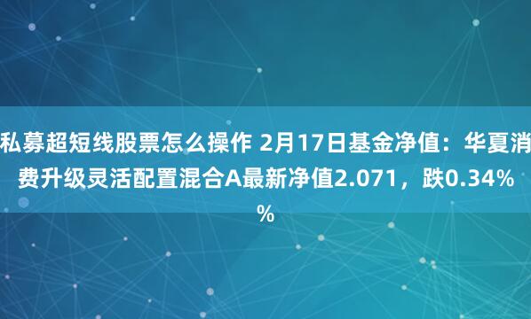 私募超短线股票怎么操作 2月17日基金净值：华夏消费升级灵活配置混合A最新净值2.071，跌0.34%