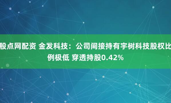 股点网配资 金发科技：公司间接持有宇树科技股权比例极低 穿透持股0.42%