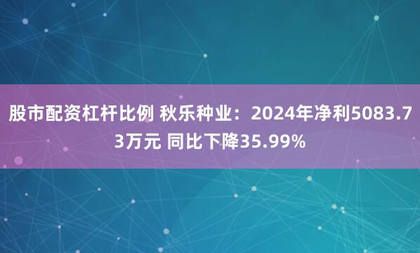 股市配资杠杆比例 秋乐种业：2024年净利5083.73万元 同比下降35.99%