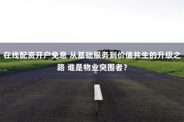 在线配资开户免息 从基础服务到价值共生的升级之路 谁是物业突围者？