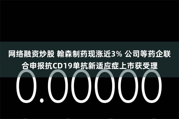 网络融资炒股 翰森制药现涨近3% 公司等药企联合申报抗CD19单抗新适应症上市获受理