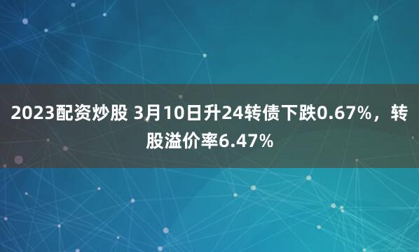 2023配资炒股 3月10日升24转债下跌0.67%，转股溢价率6.47%