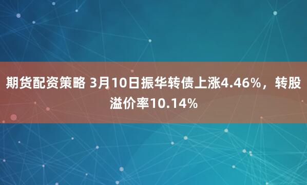 期货配资策略 3月10日振华转债上涨4.46%，转股溢价率10.14%