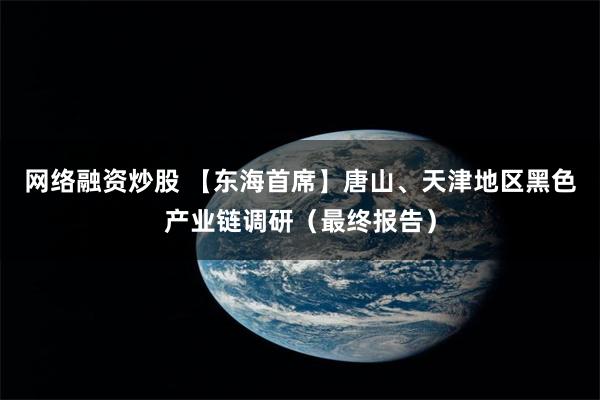 网络融资炒股 【东海首席】唐山、天津地区黑色产业链调研（最终报告）