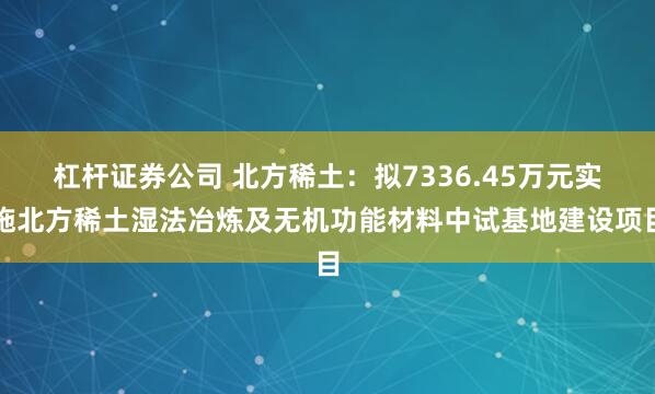 杠杆证券公司 北方稀土：拟7336.45万元实施北方稀土湿法冶炼及无机功能材料中试基地建设项目